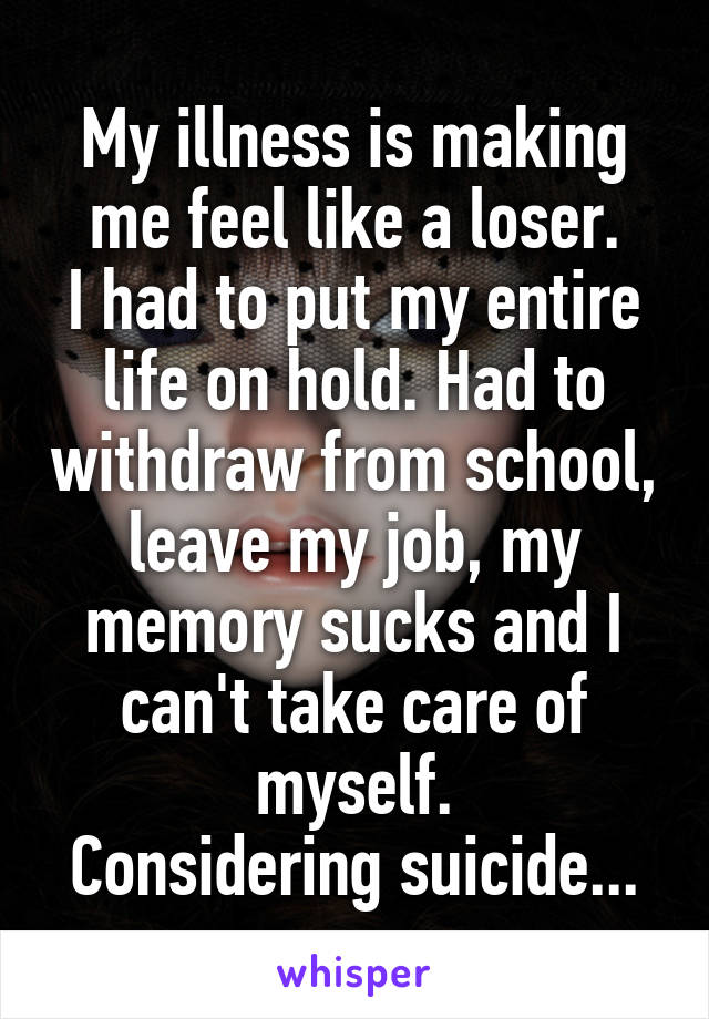 My illness is making me feel like a loser.
I had to put my entire life on hold. Had to withdraw from school, leave my job, my memory sucks and I can't take care of myself.
Considering suicide...