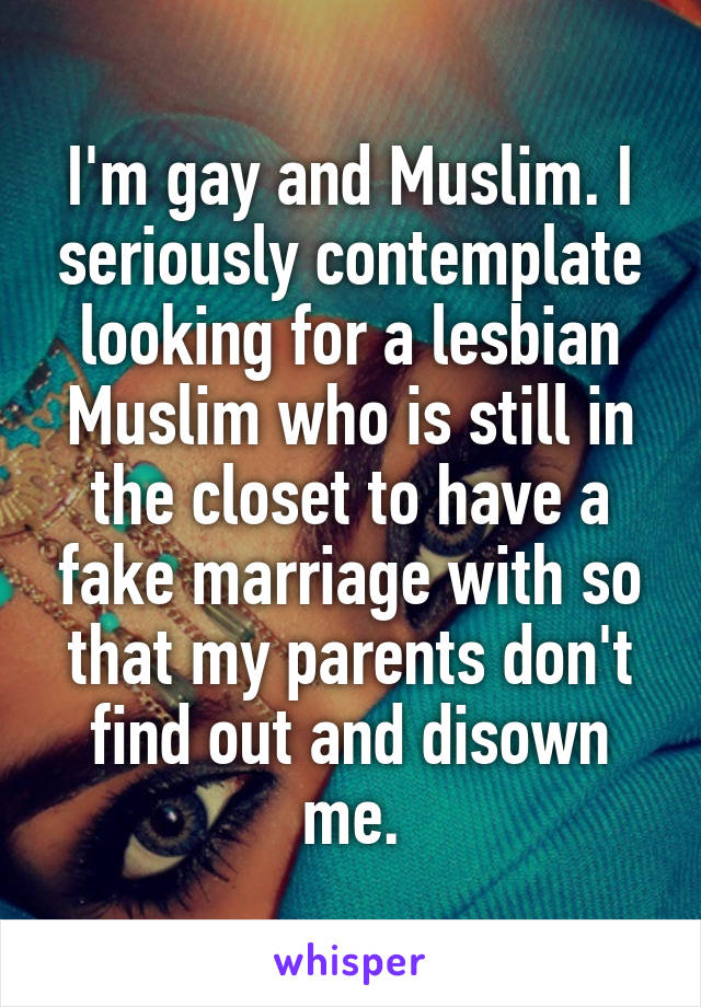 I'm gay and Muslim. I seriously contemplate looking for a lesbian Muslim who is still in the closet to have a fake marriage with so that my parents don't find out and disown me.
