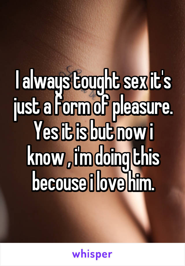 I always tought sex it's just a form of pleasure.
Yes it is but now i know , i'm doing this becouse i love him.