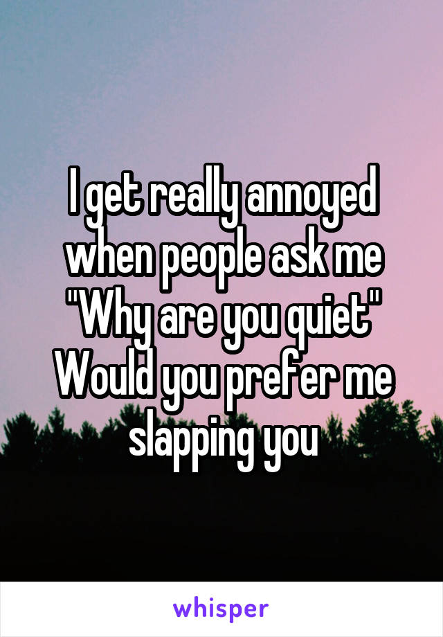 I get really annoyed when people ask me
"Why are you quiet"
Would you prefer me slapping you