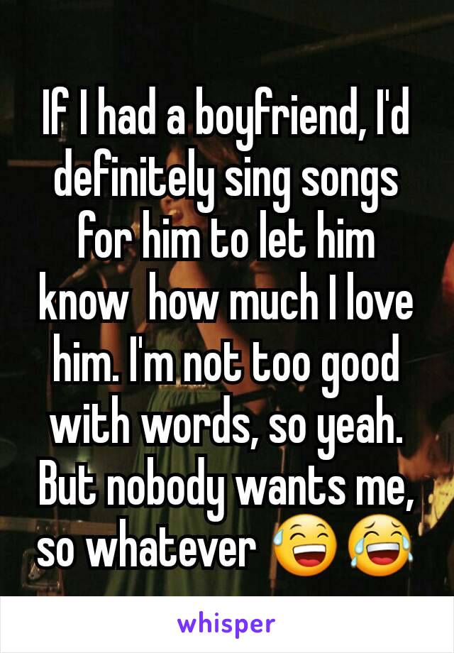 If I had a boyfriend, I'd definitely sing songs for him to let him know  how much I love him. I'm not too good with words, so yeah. But nobody wants me, so whatever 😅😂