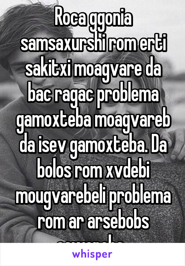 Roca ggonia samsaxurshi rom erti sakitxi moagvare da bac ragac problema gamoxteba moagvareb da isev gamoxteba. Da bolos rom xvdebi mougvarebeli problema rom ar arsebobs asworebs. 