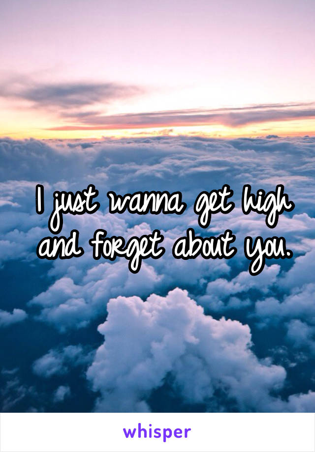 I just wanna get high and forget about you.