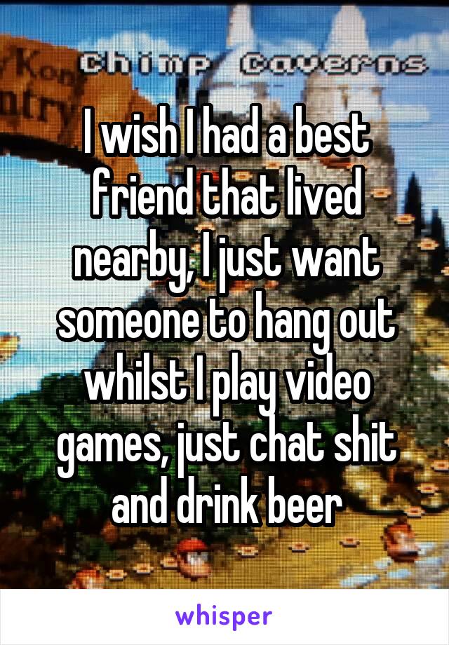 I wish I had a best friend that lived nearby, I just want someone to hang out whilst I play video games, just chat shit and drink beer