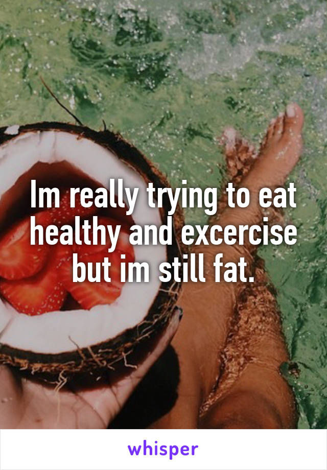 Im really trying to eat healthy and excercise but im still fat.