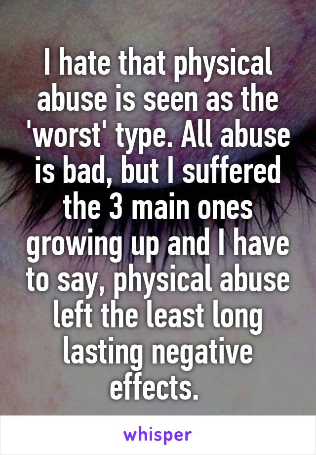 I hate that physical abuse is seen as the 'worst' type. All abuse is bad, but I suffered the 3 main ones growing up and I have to say, physical abuse left the least long lasting negative effects. 