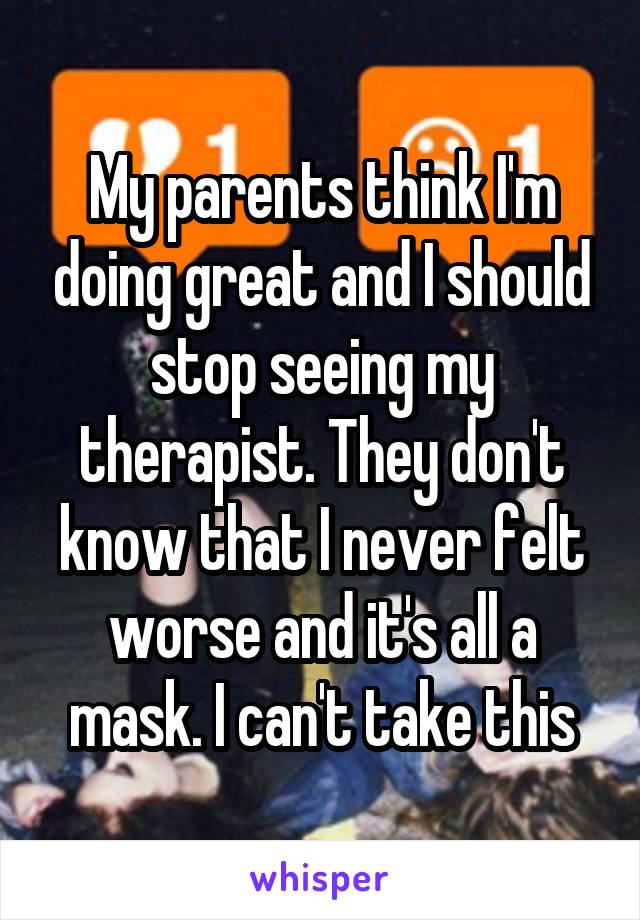 My parents think I'm doing great and I should stop seeing my therapist. They don't know that I never felt worse and it's all a mask. I can't take this