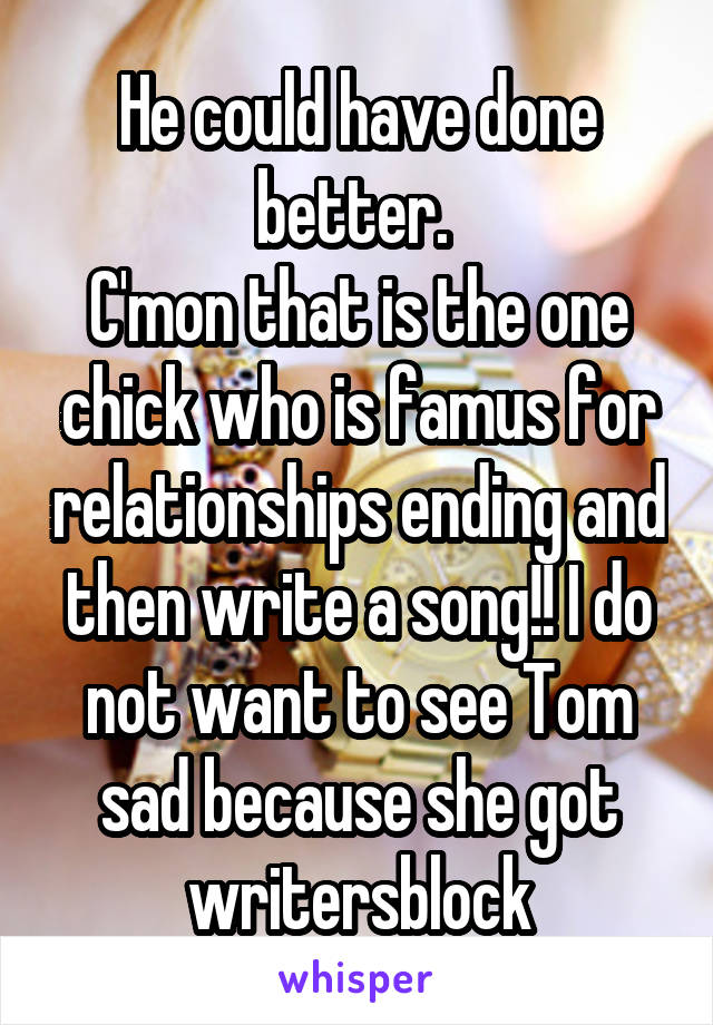 He could have done better. 
C'mon that is the one chick who is famus for relationships ending and then write a song!! I do not want to see Tom sad because she got writersblock