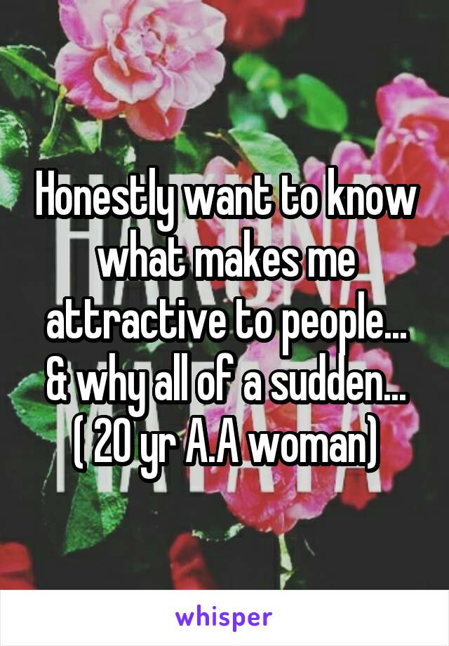 Honestly want to know what makes me attractive to people...
& why all of a sudden...
( 20 yr A.A woman)