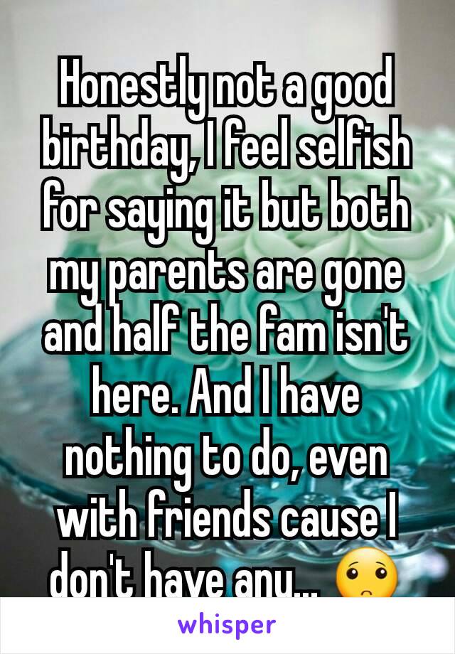 Honestly not a good birthday, I feel selfish for saying it but both my parents are gone and half the fam isn't here. And I have nothing to do, even with friends cause I don't have any... 🙁