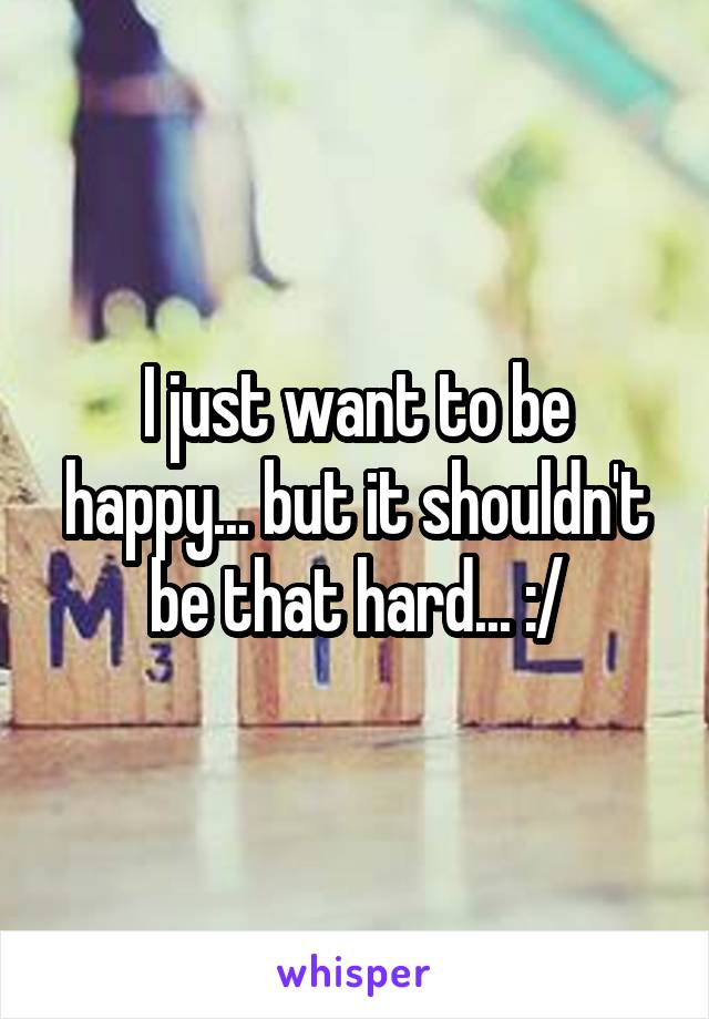 I just want to be happy... but it shouldn't be that hard... :/