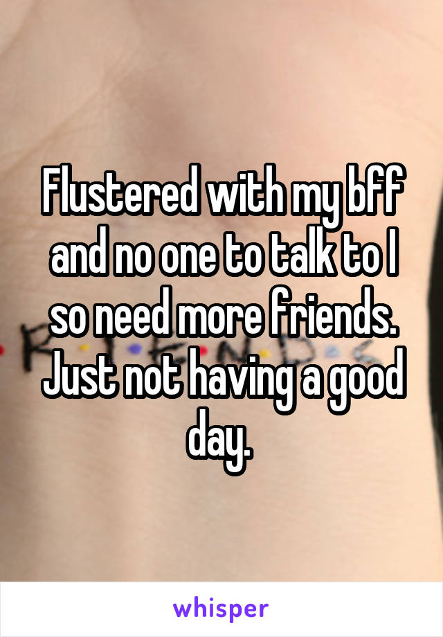 Flustered with my bff and no one to talk to I so need more friends. Just not having a good day. 