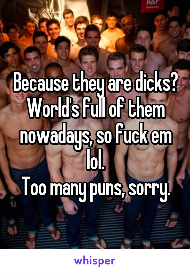 Because they are dicks? World's full of them nowadays, so fuck em lol.
Too many puns, sorry.