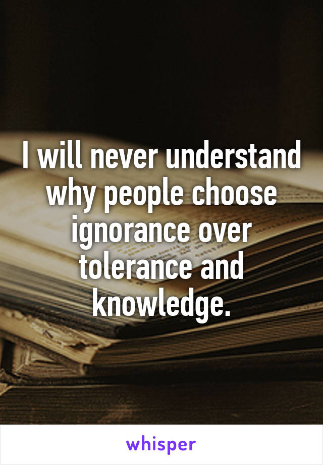 I will never understand why people choose ignorance over tolerance and knowledge.