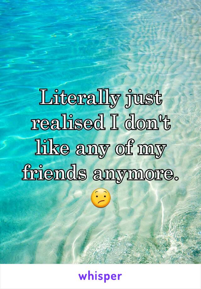 Literally just realised I don't like any of my friends anymore.
😕