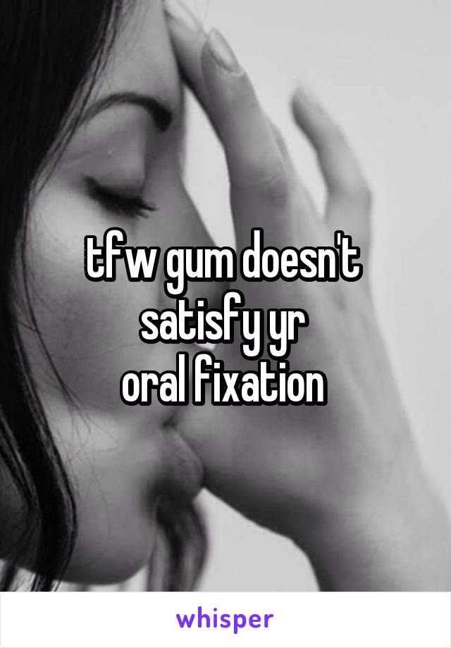 tfw gum doesn't 
satisfy yr 
oral fixation 