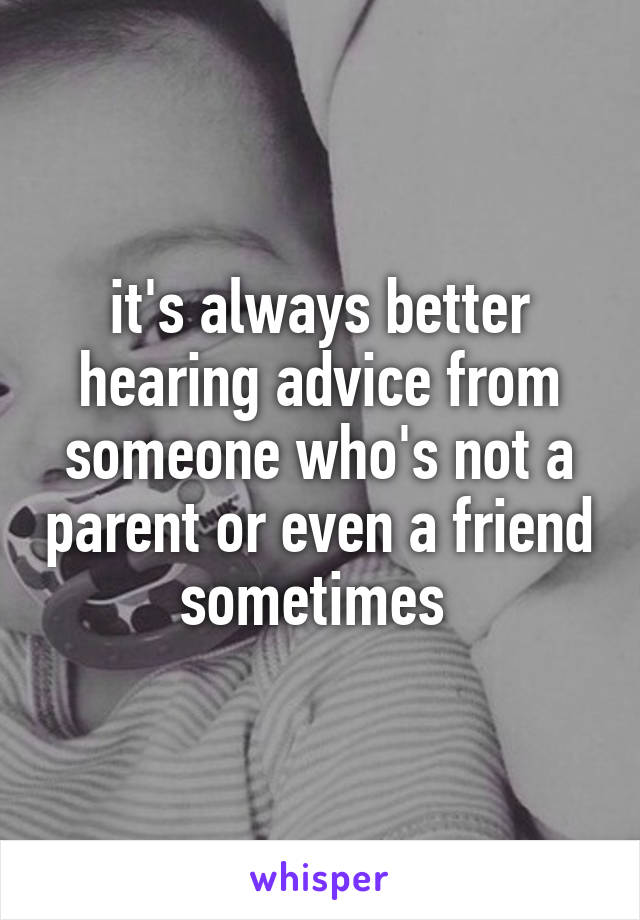 it's always better hearing advice from someone who's not a parent or even a friend sometimes 