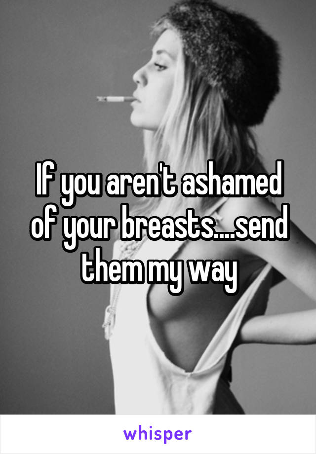 If you aren't ashamed of your breasts....send them my way