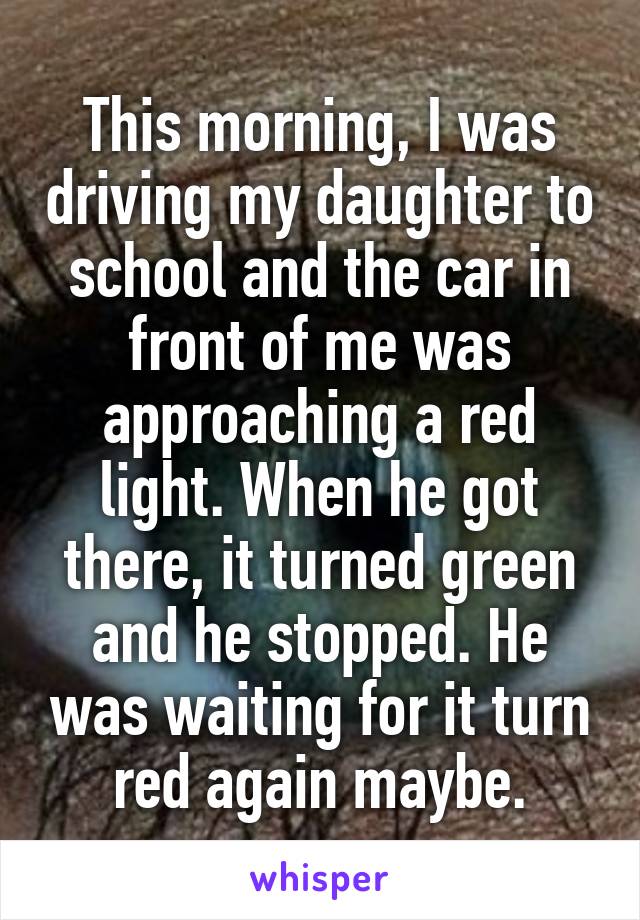 This morning, I was driving my daughter to school and the car in front of me was approaching a red light. When he got there, it turned green and he stopped. He was waiting for it turn red again maybe.