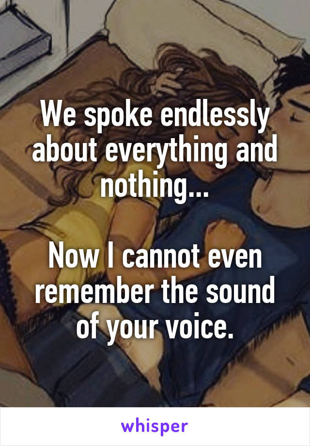 We spoke endlessly about everything and nothing...

Now I cannot even remember the sound of your voice.