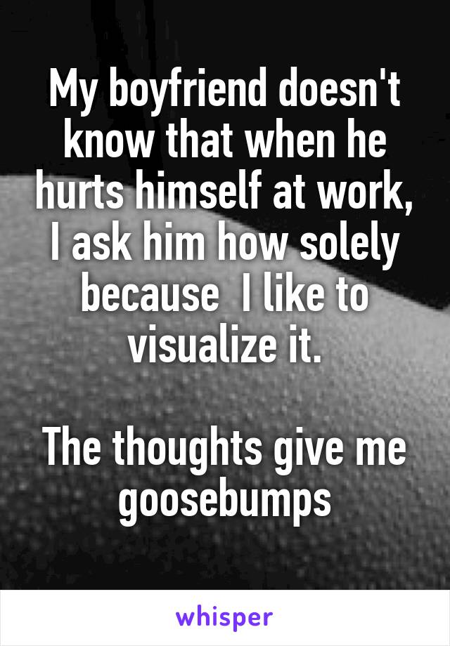 My boyfriend doesn't know that when he hurts himself at work, I ask him how solely because  I like to visualize it.

The thoughts give me goosebumps
