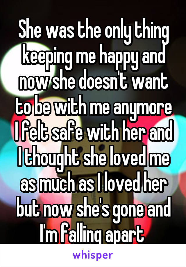 She was the only thing keeping me happy and now she doesn't want to be with me anymore I felt safe with her and I thought she loved me as much as I loved her but now she's gone and I'm falling apart 