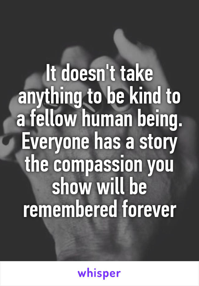 It doesn't take anything to be kind to a fellow human being. Everyone has a story the compassion you show will be remembered forever