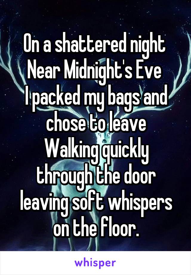 On a shattered night 
Near Midnight's Eve 
I packed my bags and chose to leave
Walking quickly through the door leaving soft whispers on the floor.