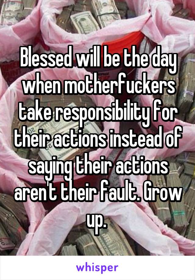 Blessed will be the day when motherfuckers take responsibility for their actions instead of saying their actions aren't their fault. Grow up. 