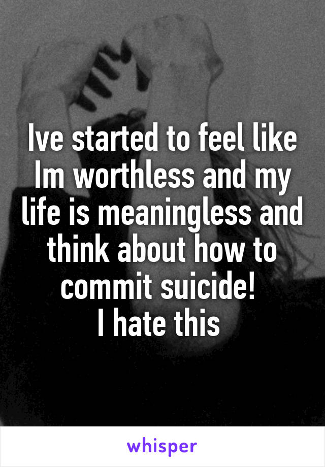 Ive started to feel like Im worthless and my life is meaningless and think about how to commit suicide! 
I hate this 