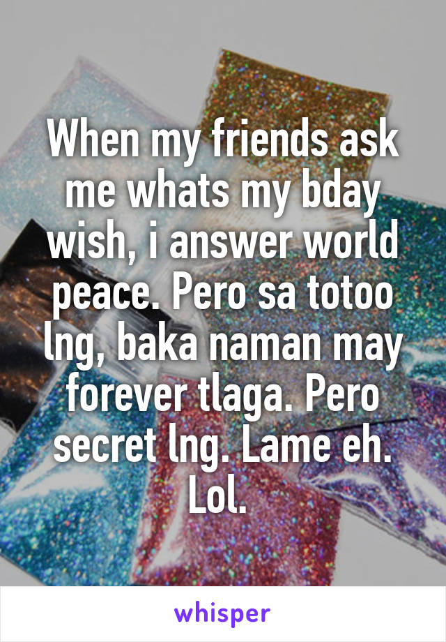 When my friends ask me whats my bday wish, i answer world peace. Pero sa totoo lng, baka naman may forever tlaga. Pero secret lng. Lame eh. Lol. 