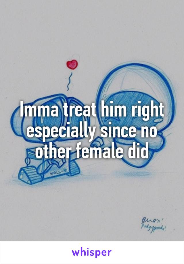 Imma treat him right especially since no other female did