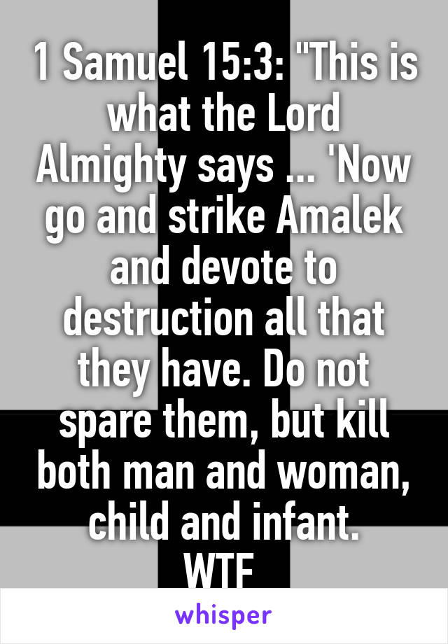 1 Samuel 15:3: "This is what the Lord Almighty says ... 'Now go and strike Amalek and devote to destruction all that they have. Do not spare them, but kill both man and woman, child and infant.
WTF 