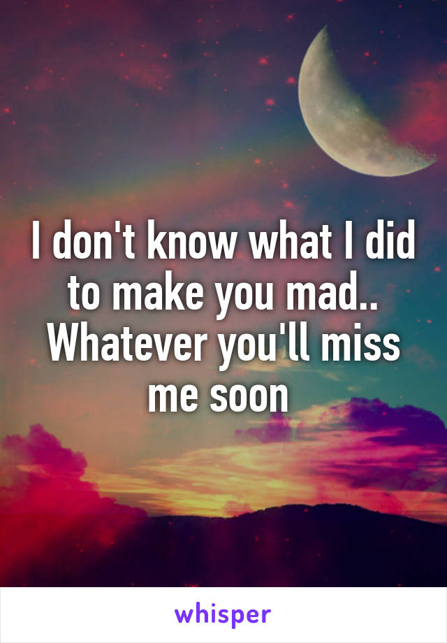 I don't know what I did to make you mad..
Whatever you'll miss me soon 