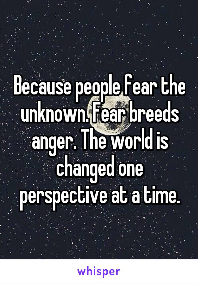 Because people fear the unknown. Fear breeds anger. The world is changed one perspective at a time.