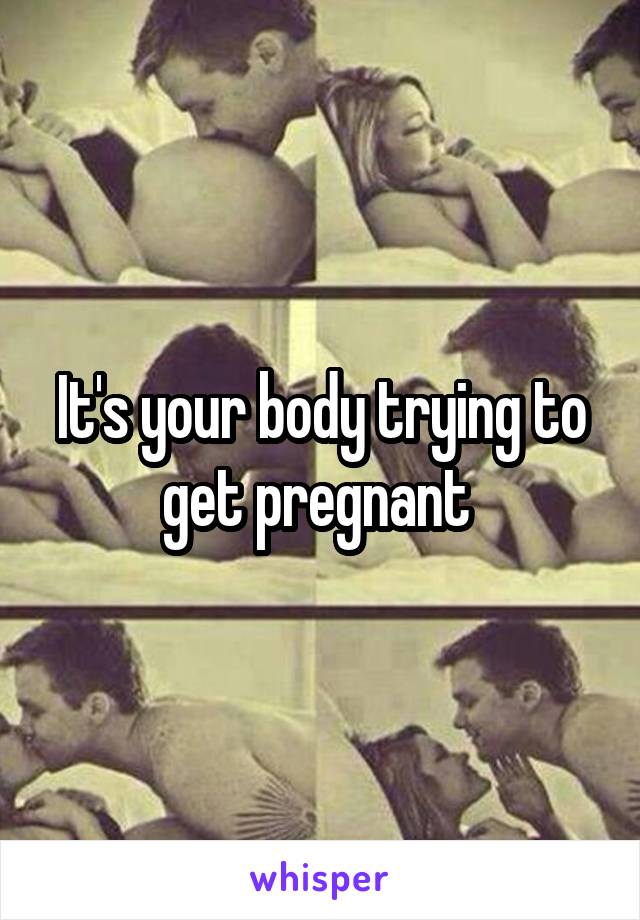 It's your body trying to get pregnant 