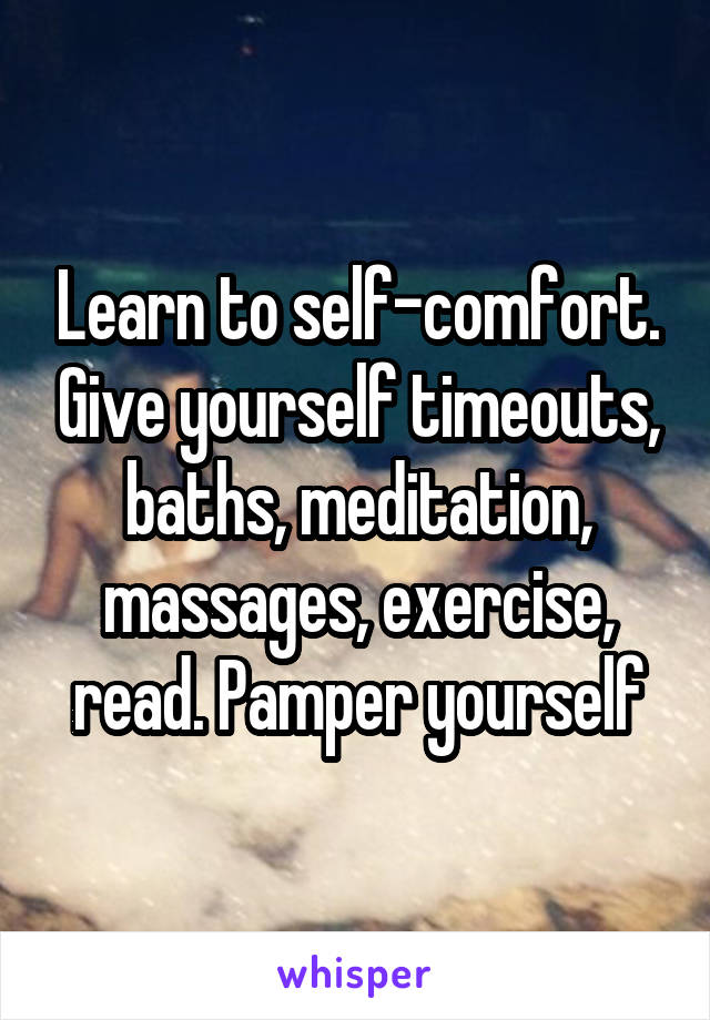 Learn to self-comfort. Give yourself timeouts, baths, meditation, massages, exercise, read. Pamper yourself