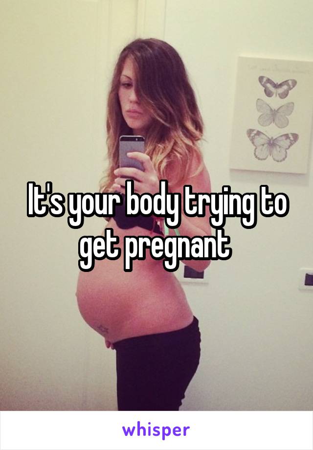 It's your body trying to get pregnant 