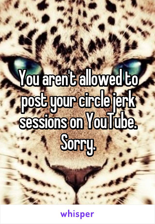 You aren't allowed to post your circle jerk sessions on YouTube. Sorry.