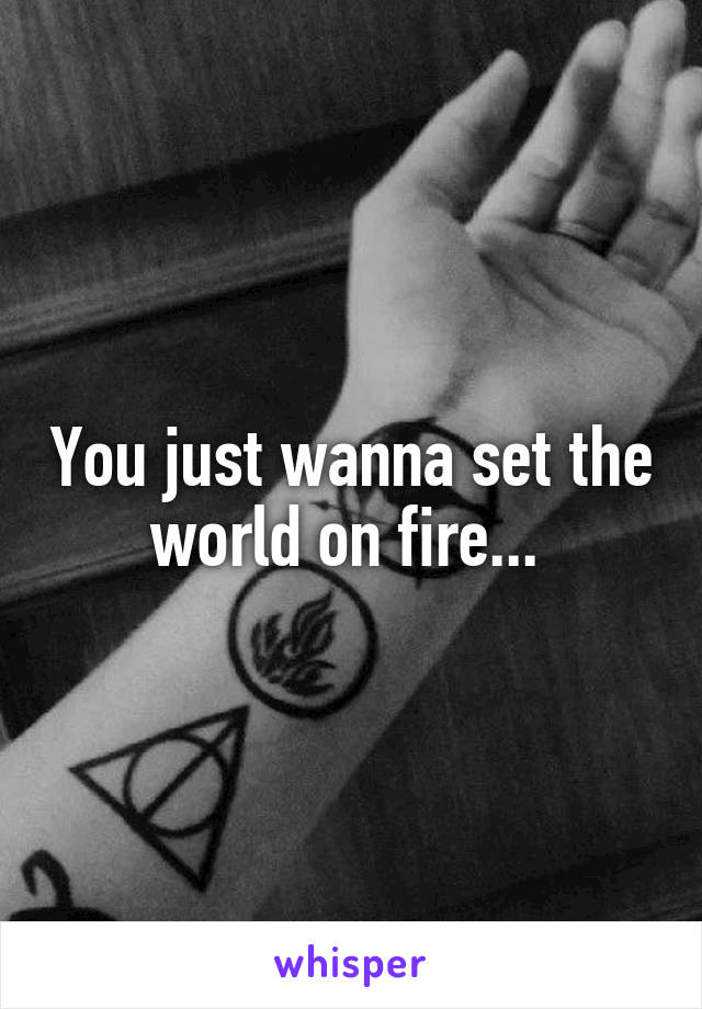 You just wanna set the world on fire... 