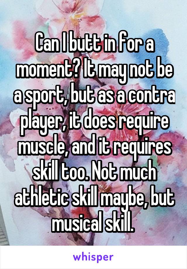 Can I butt in for a moment? It may not be a sport, but as a contra player, it does require muscle, and it requires skill too. Not much athletic skill maybe, but musical skill. 