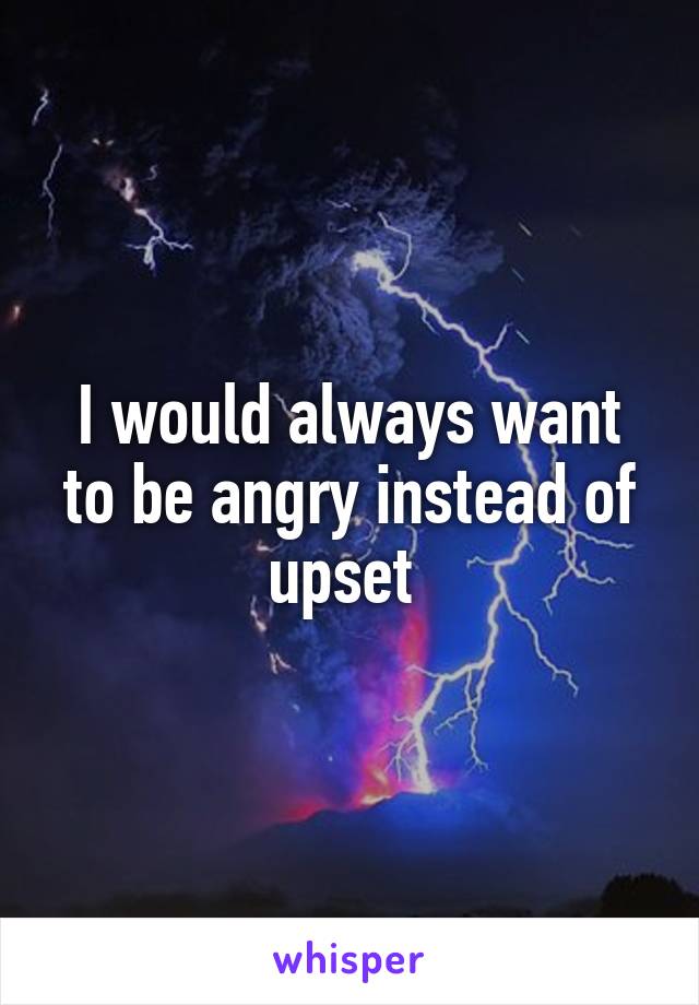 I would always want to be angry instead of upset 