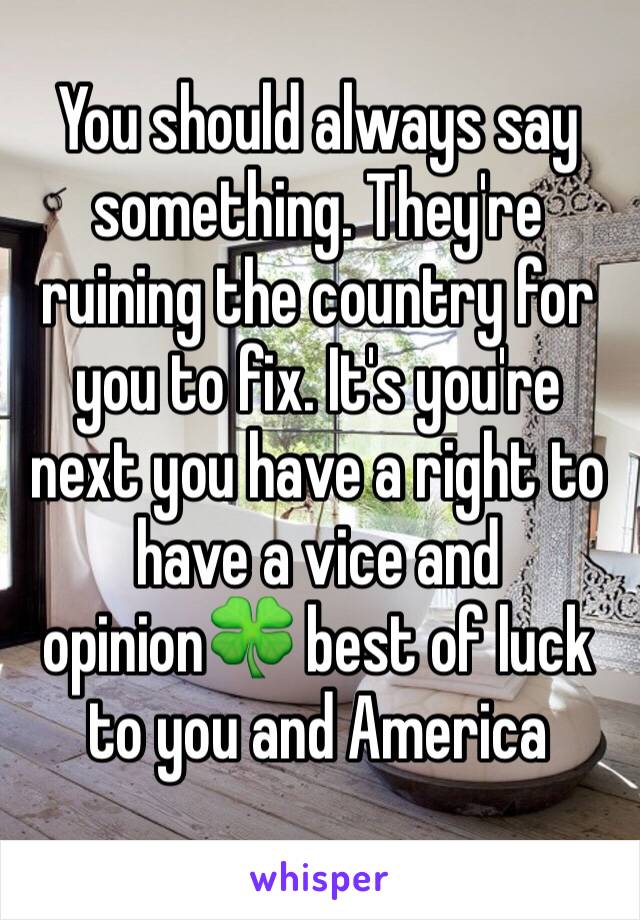 You should always say something. They're ruining the country for you to fix. It's you're next you have a right to have a vice and opinion🍀 best of luck to you and America 
