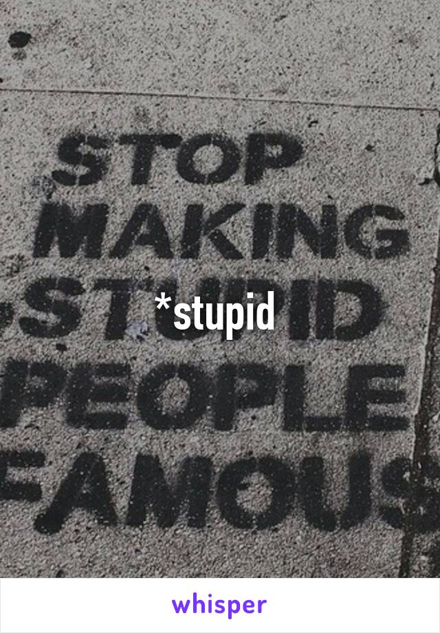 *stupid 