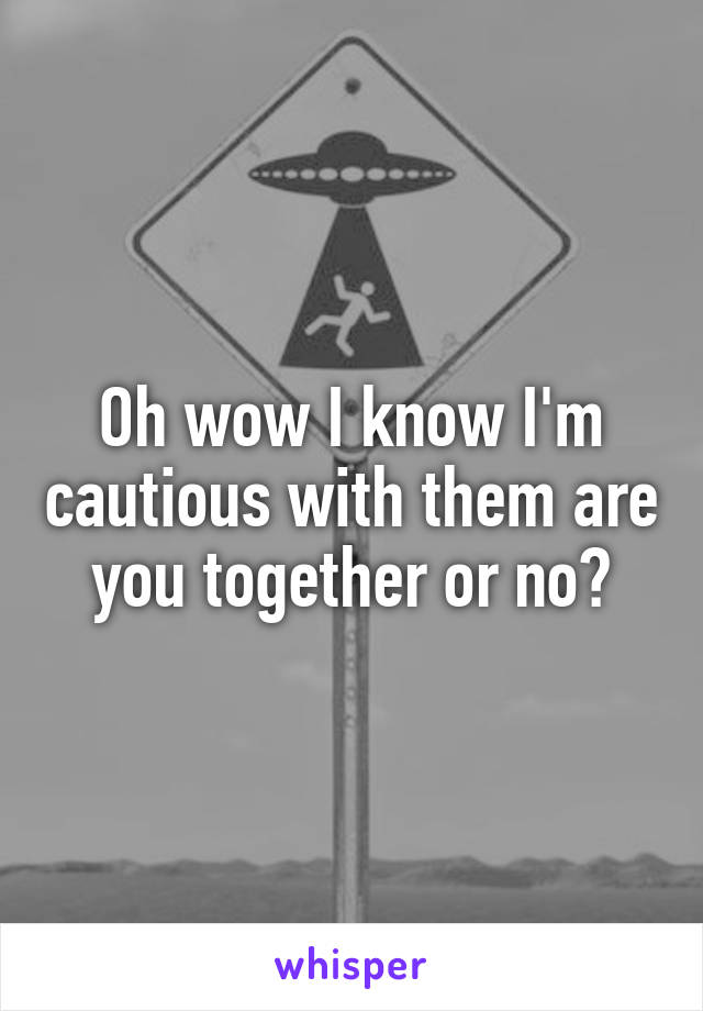 Oh wow I know I'm cautious with them are you together or no?