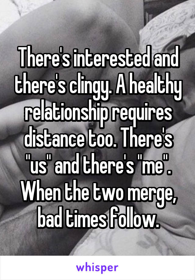 There's interested and there's clingy. A healthy relationship requires distance too. There's "us" and there's "me". When the two merge, bad times follow.