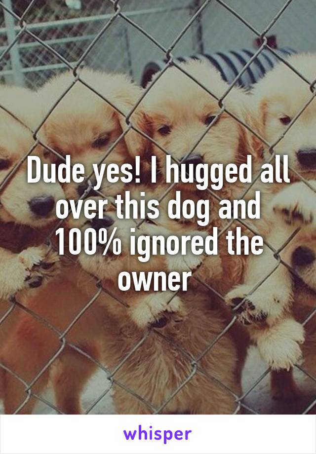 Dude yes! I hugged all over this dog and 100% ignored the owner 