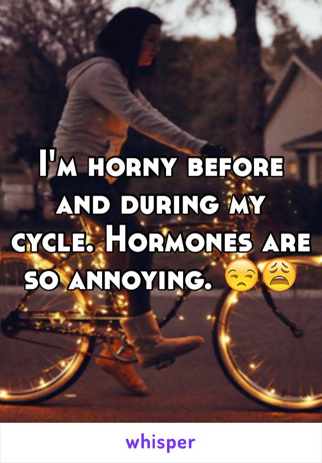 I'm horny before and during my cycle. Hormones are so annoying. 😒😩