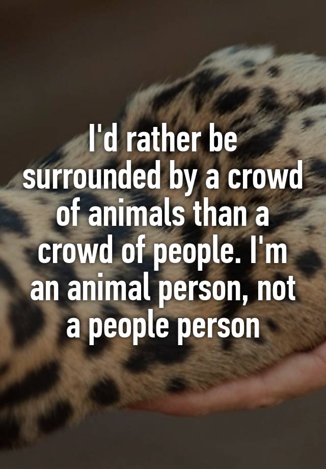 I'd rather be surrounded by a crowd of animals than a crowd of people. I'm  an animal person, not a people person