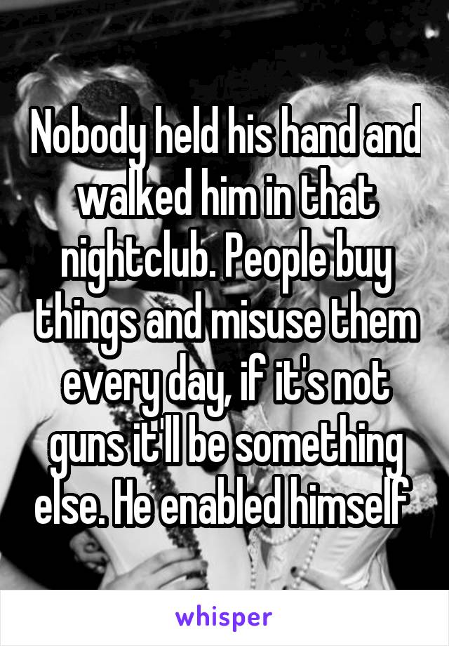 Nobody held his hand and walked him in that nightclub. People buy things and misuse them every day, if it's not guns it'll be something else. He enabled himself 